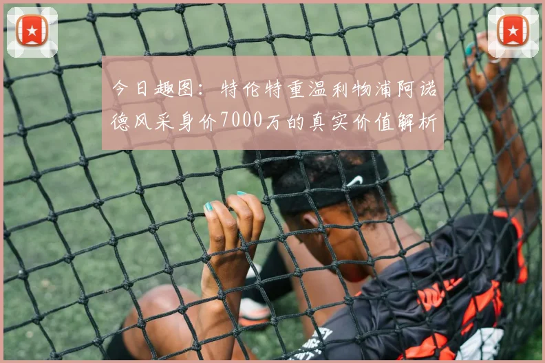 今日趣图：特伦特重温利物浦阿诺德风采身价7000万的真实价值解析