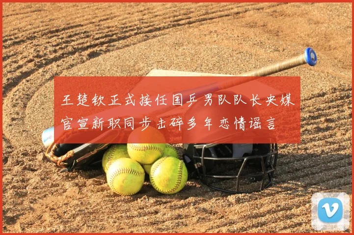 王楚钦正式接任国乒男队队长央媒官宣新职同步击碎多年恋情谣言