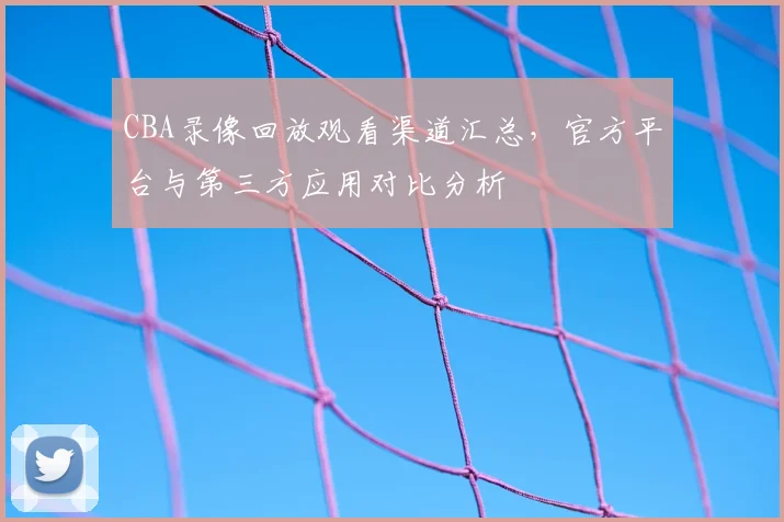 CBA录像回放观看渠道汇总,官方平台与第三方应用对比分析