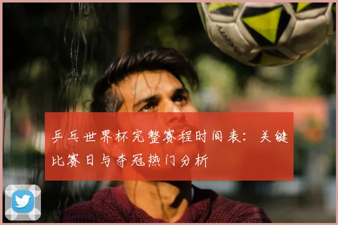 乒乓世界杯完整赛程时间表:关键比赛日与夺冠热门分析