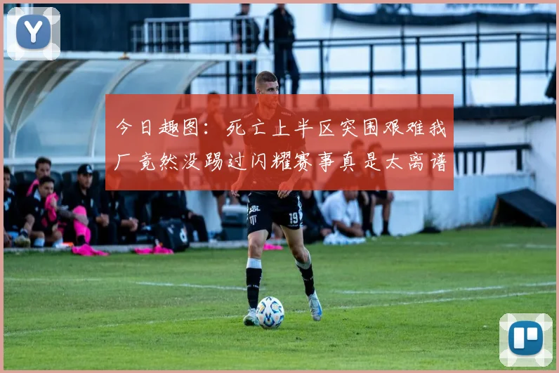今日趣图:死亡上半区突围艰难我厂竟然没踢过闪耀赛事真是太离谱了