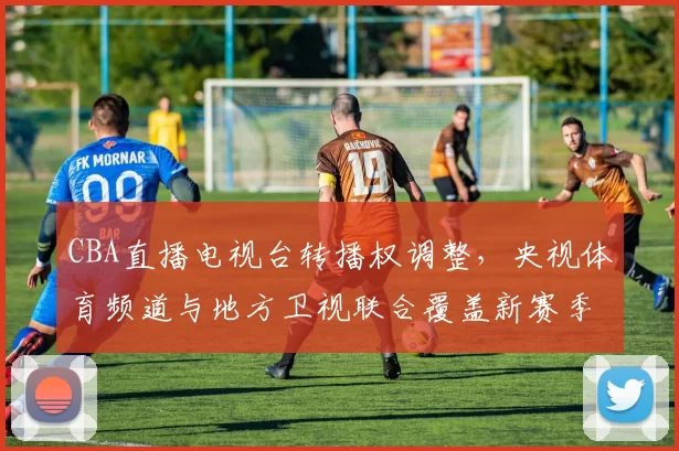 CBA直播电视台转播权调整,央视体育频道与地方卫视联合覆盖新赛季