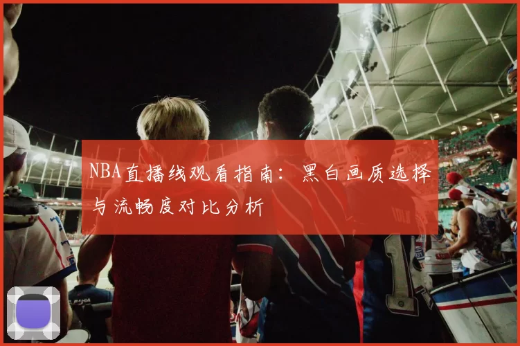 NBA直播线观看指南：黑白画质选择与流畅度对比分析