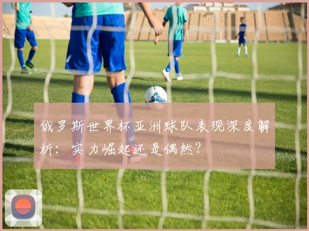 俄罗斯世界杯亚洲球队表现深度解析：实力崛起还是偶然？