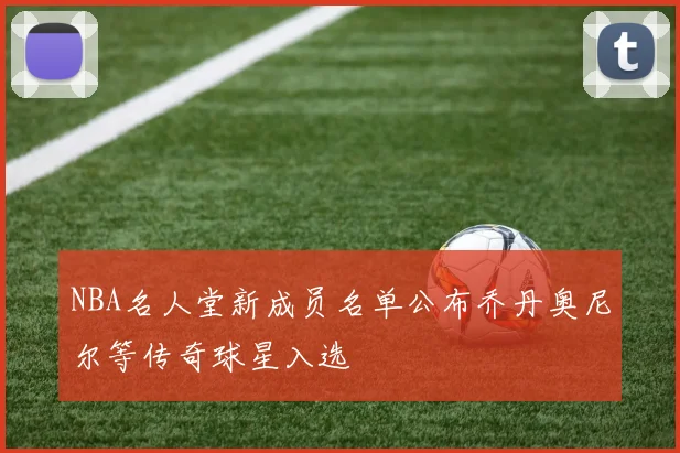 NBA名人堂新成员名单公布乔丹奥尼尔等传奇球星入选