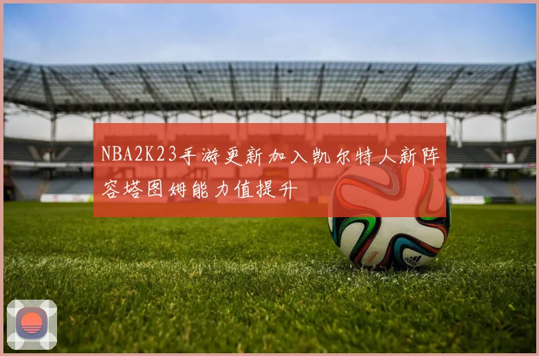 NBA2K23手游更新加入凯尔特人新阵容塔图姆能力值提升