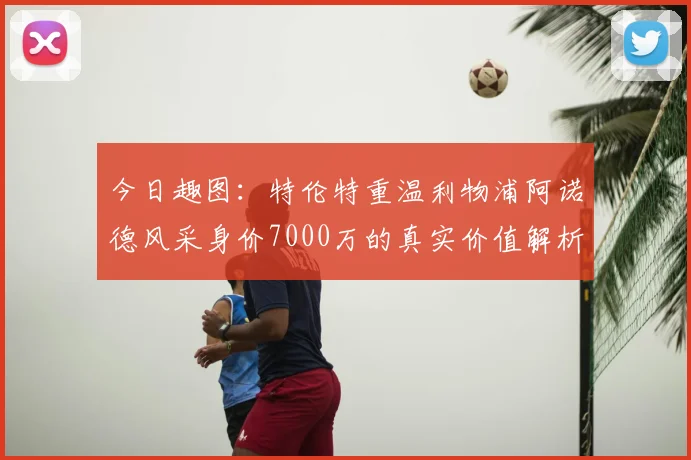 今日趣图：特伦特重温利物浦阿诺德风采身价7000万的真实价值解析