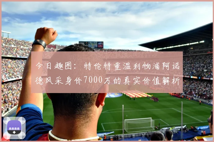 今日趣图:特伦特重温利物浦阿诺德风采身价7000万的真实价值解析