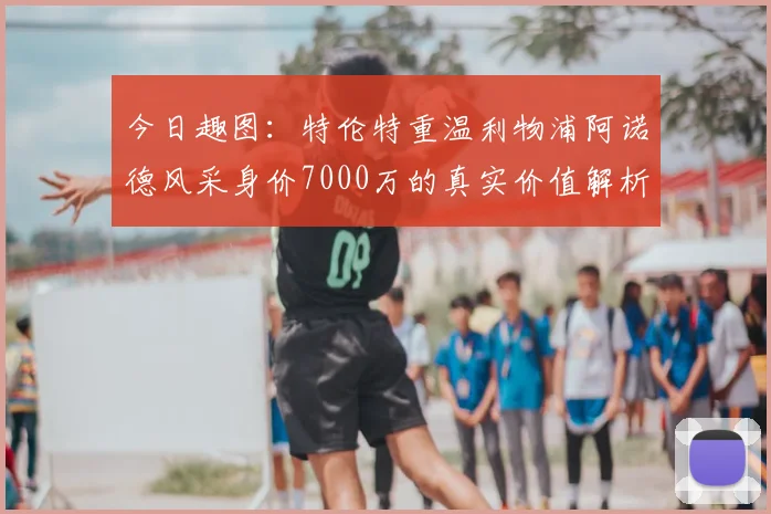 今日趣图:特伦特重温利物浦阿诺德风采身价7000万的真实价值解析