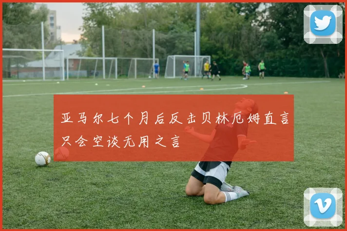 亚马尔七个月后反击贝林厄姆直言只会空谈无用之言
