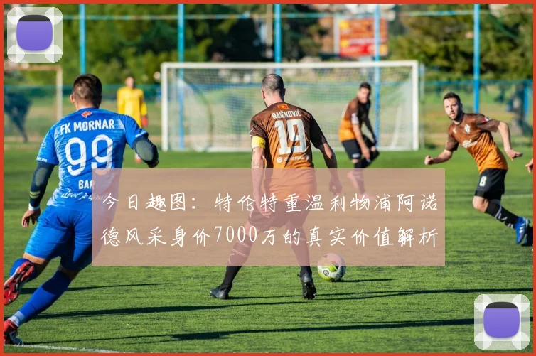 今日趣图:特伦特重温利物浦阿诺德风采身价7000万的真实价值解析