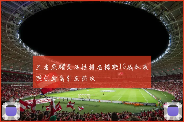 王者荣耀灵活性排名揭晓IG战队表现创新高引发热议