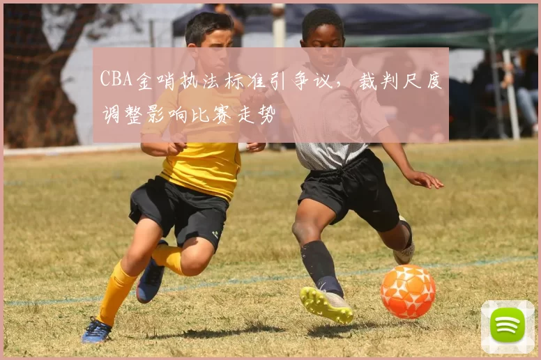 CBA金哨执法标准引争议，裁判尺度调整影响比赛走势