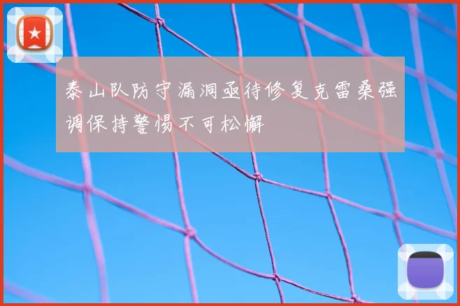泰山队防守漏洞亟待修复克雷桑强调保持警惕不可松懈