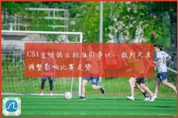 CBA金哨执法标准引争议，裁判尺度调整影响比赛走势