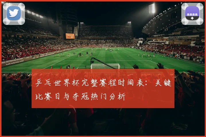 乒乓世界杯完整赛程时间表:关键比赛日与夺冠热门分析