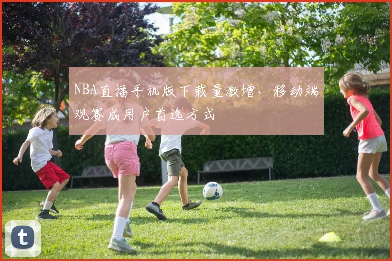 NBA直播手机版下载量激增,移动端观赛成用户首选方式