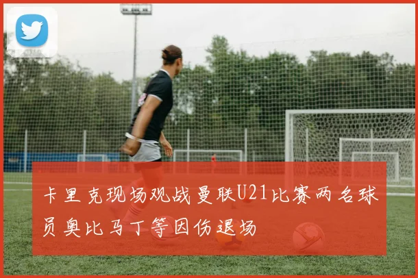 卡里克现场观战曼联U21比赛两名球员奥比马丁等因伤退场