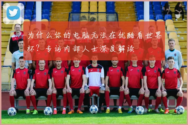 为什么你的电脑无法在优酷看世界杯？专访内部人士深度解读