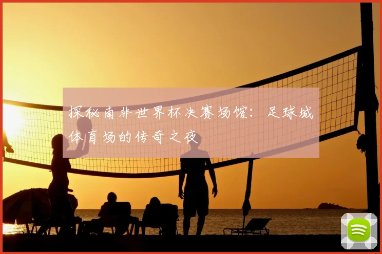 探秘南非世界杯决赛场馆：足球城体育场的传奇之夜