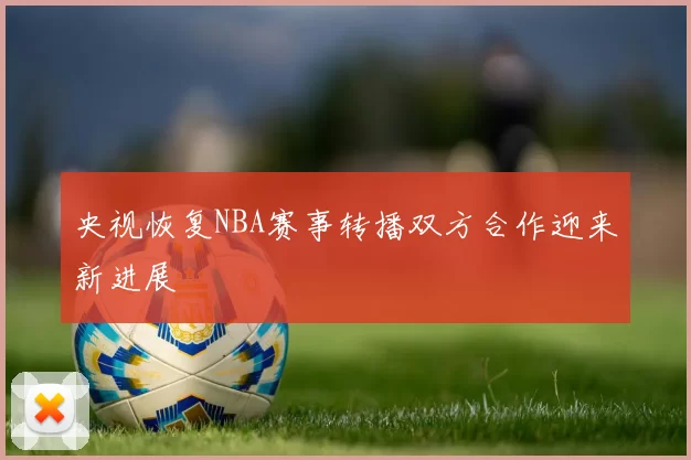 央视恢复NBA赛事转播双方合作迎来新进展