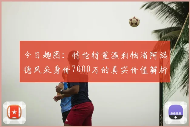 今日趣图:特伦特重温利物浦阿诺德风采身价7000万的真实价值解析