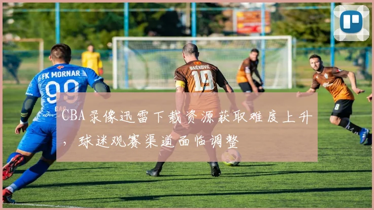 CBA录像迅雷下载资源获取难度上升,球迷观赛渠道面临调整