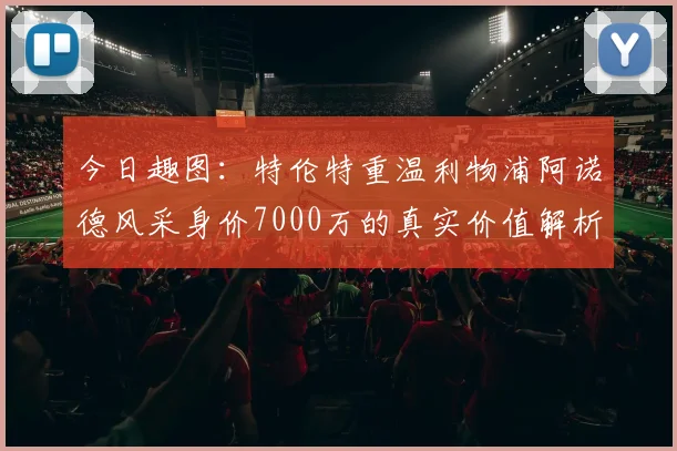今日趣图：特伦特重温利物浦阿诺德风采身价7000万的真实价值解析