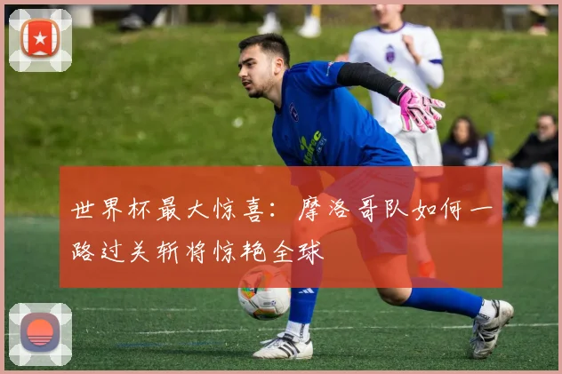 世界杯最大惊喜：摩洛哥队如何一路过关斩将惊艳全球