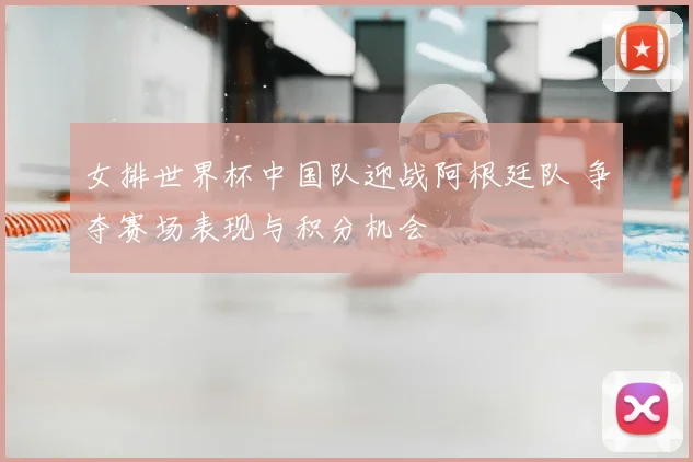 女排世界杯中国队迎战阿根廷队 争夺赛场表现与积分机会