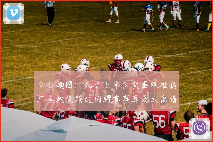 今日趣图：死亡上半区突围艰难我厂竟然没踢过闪耀赛事真是太离谱了