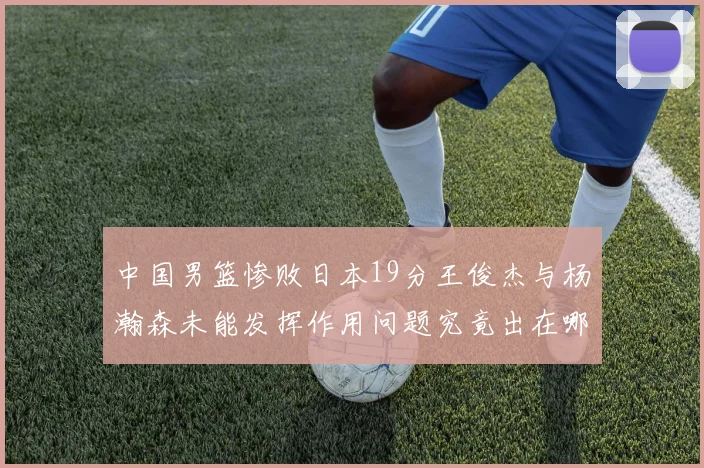 中国男篮惨败日本19分王俊杰与杨瀚森未能发挥作用问题究竟出在哪儿