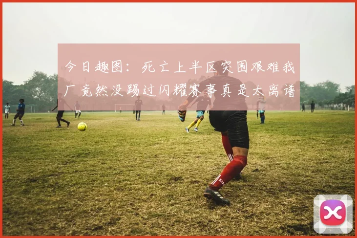 今日趣图:死亡上半区突围艰难我厂竟然没踢过闪耀赛事真是太离谱了