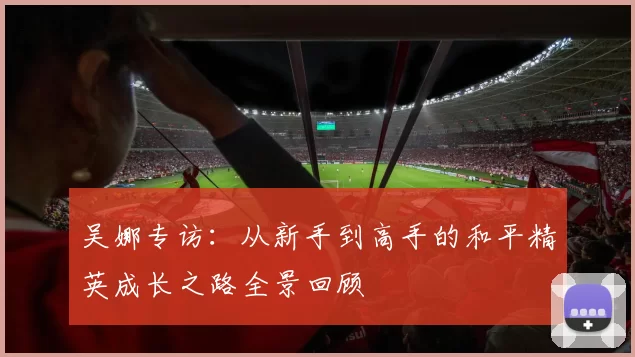 吴娜专访：从新手到高手的和平精英成长之路全景回顾