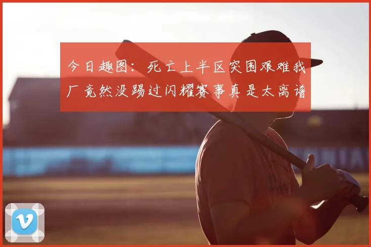 今日趣图:死亡上半区突围艰难我厂竟然没踢过闪耀赛事真是太离谱了