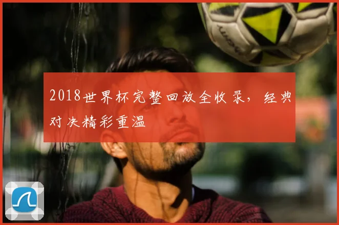 2018世界杯完整回放全收录,经典对决精彩重温