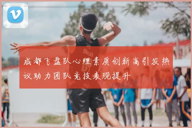 成都飞盘队心理素质创新高引发热议助力团队竞技表现提升