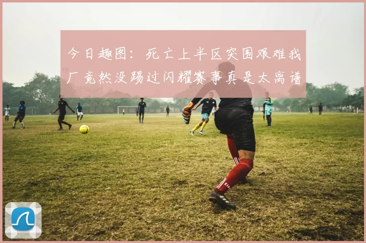 今日趣图:死亡上半区突围艰难我厂竟然没踢过闪耀赛事真是太离谱了
