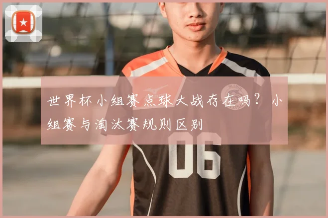 世界杯小组赛点球大战存在吗?小组赛与淘汰赛规则区别
