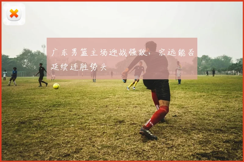 广东男篮主场迎战强敌,宏远能否延续连胜势头