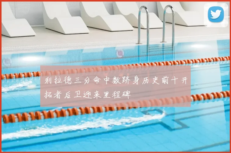 利拉德三分命中数跻身历史前十开拓者后卫迎来里程碑
