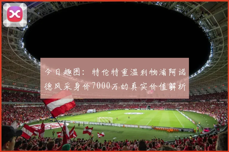 今日趣图：特伦特重温利物浦阿诺德风采身价7000万的真实价值解析