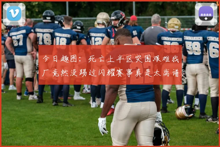 今日趣图:死亡上半区突围艰难我厂竟然没踢过闪耀赛事真是太离谱了