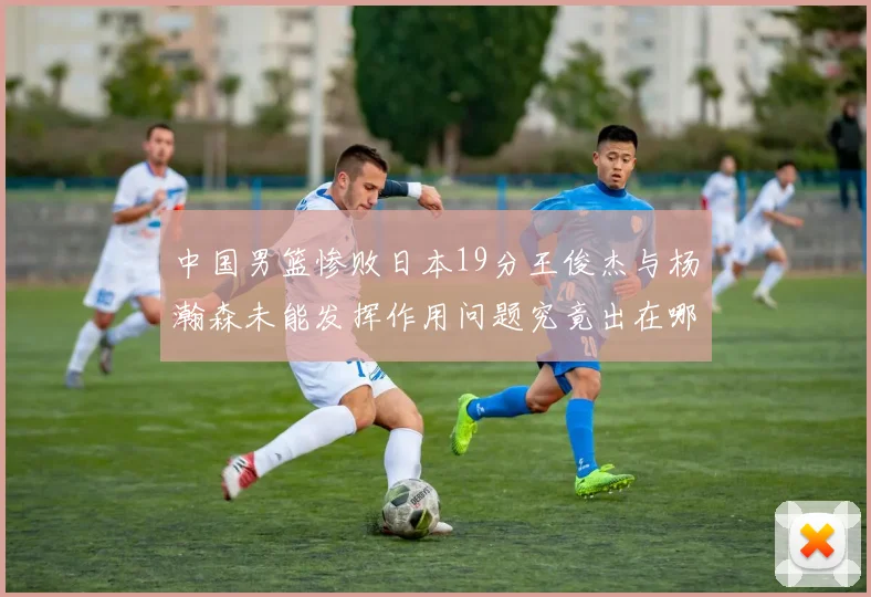 中国男篮惨败日本19分王俊杰与杨瀚森未能发挥作用问题究竟出在哪儿