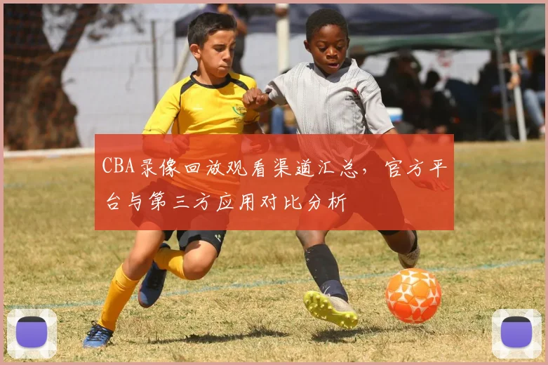 CBA录像回放观看渠道汇总,官方平台与第三方应用对比分析