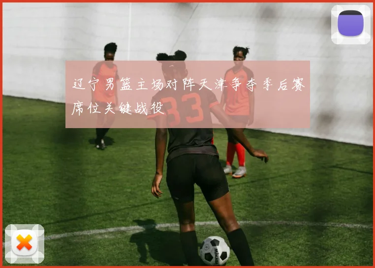 辽宁男篮主场对阵天津争夺季后赛席位关键战役