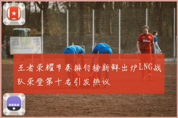 王者荣耀节奏排行榜新鲜出炉LNG战队荣登第十名引发热议