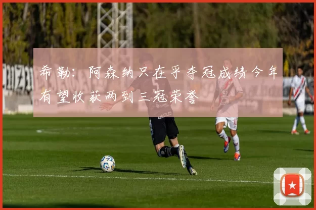 希勒：阿森纳只在乎夺冠成绩今年有望收获两到三冠荣誉