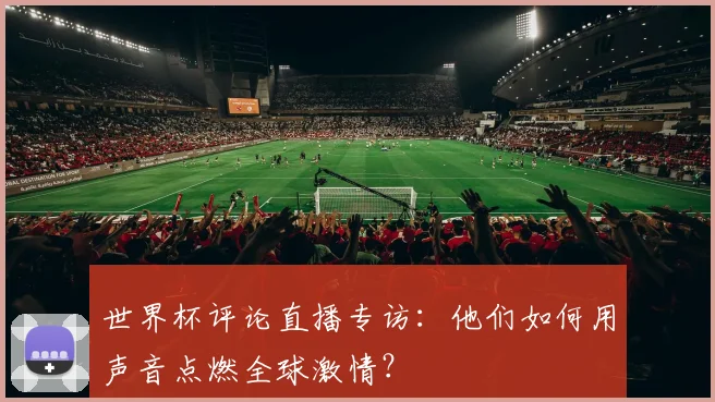 世界杯评论直播专访：他们如何用声音点燃全球激情？
